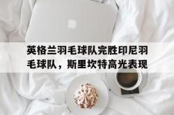 开云体育中国官网-英格兰羽毛球队完胜印尼羽毛球队，斯里坎特高光表现的简单介绍