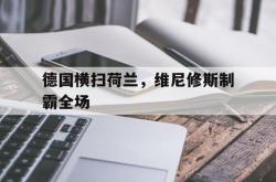 开云APP-关于德国横扫荷兰，维尼修斯制霸全场的信息
